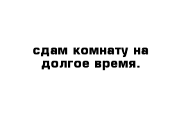 сдам комнату на долгое время. 